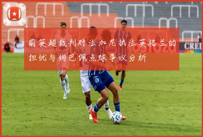 前英超裁判对法加尼执法英格兰的担忧与姆巴佩点球争议分析