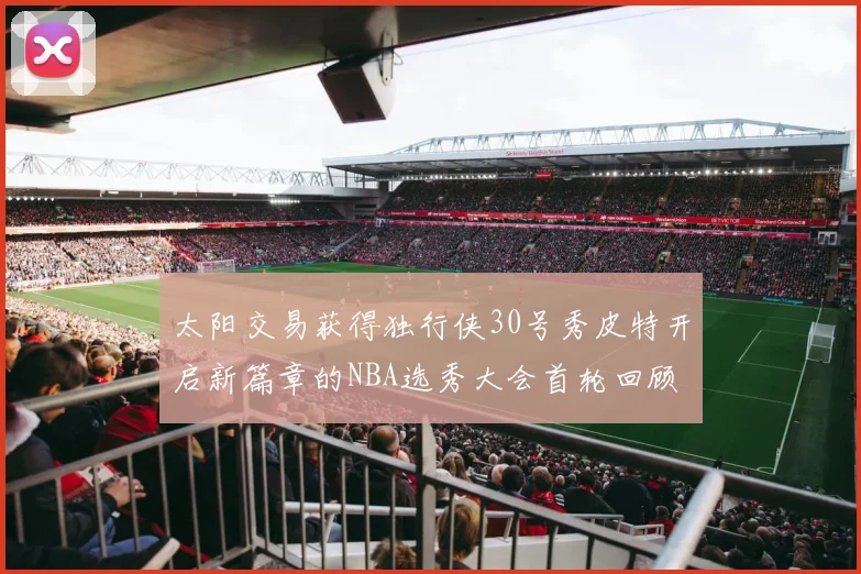 太阳交易获得独行侠30号秀皮特开启新篇章的NBA选秀大会首轮回顾