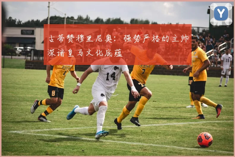 古蒂赞穆里尼奥：强势严格的主帅深谙皇马文化底蕴