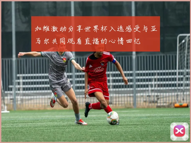 加维激动分享世界杯入选感受与亚马尔共同观看直播的心情回忆