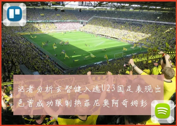 记者分析玄智健入选U23国足表现出色曾成功限制热菲尼奥阿奇姆彭
