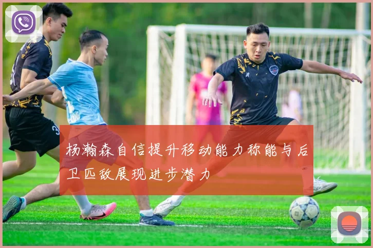 杨瀚森自信提升移动能力称能与后卫匹敌展现进步潜力