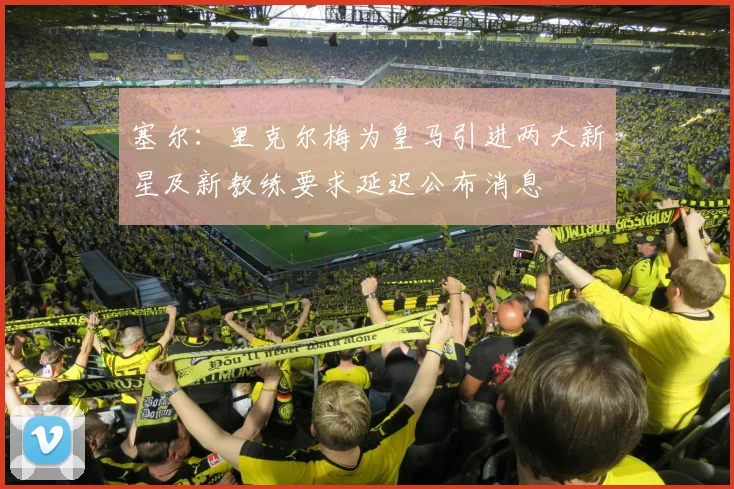 塞尔：里克尔梅为皇马引进两大新星及新教练要求延迟公布消息