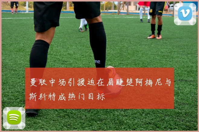 曼联中场引援迫在眉睫楚阿梅尼与斯科特成热门目标