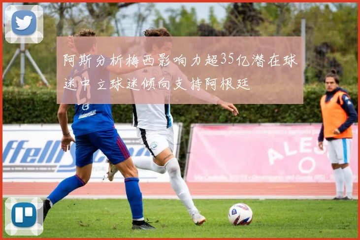 阿斯分析梅西影响力超35亿潜在球迷中立球迷倾向支持阿根廷