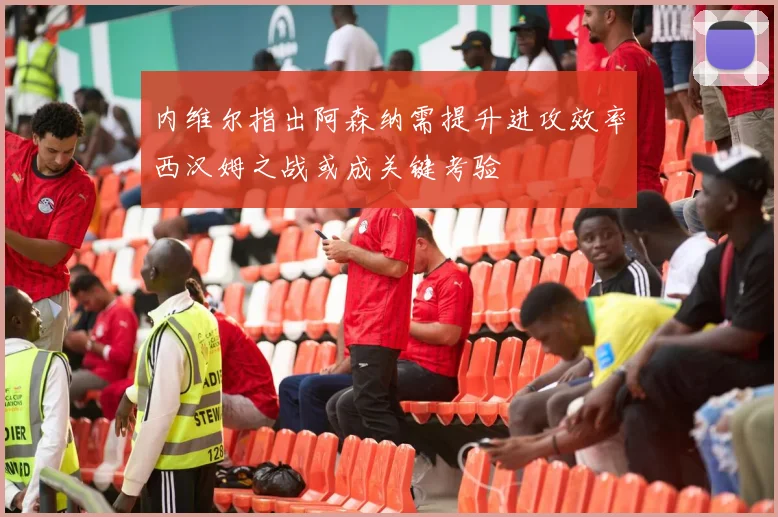 内维尔指出阿森纳需提升进攻效率西汉姆之战或成关键考验