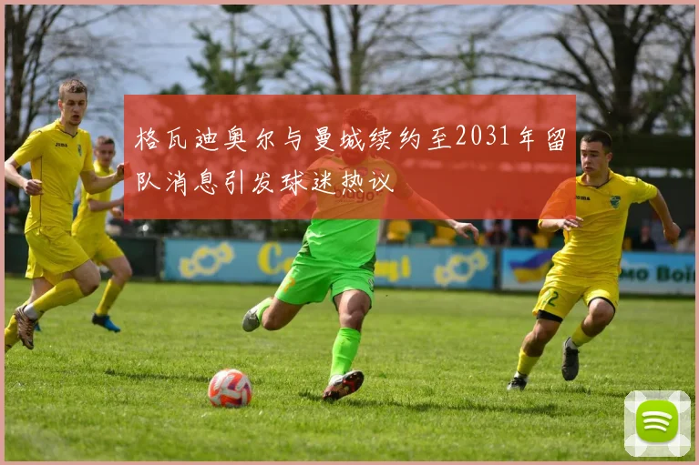 格瓦迪奥尔与曼城续约至2031年留队消息引发球迷热议
