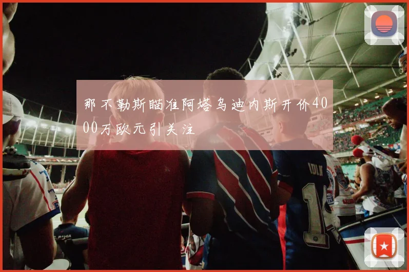 那不勒斯瞄准阿塔乌迪内斯开价4000万欧元引关注