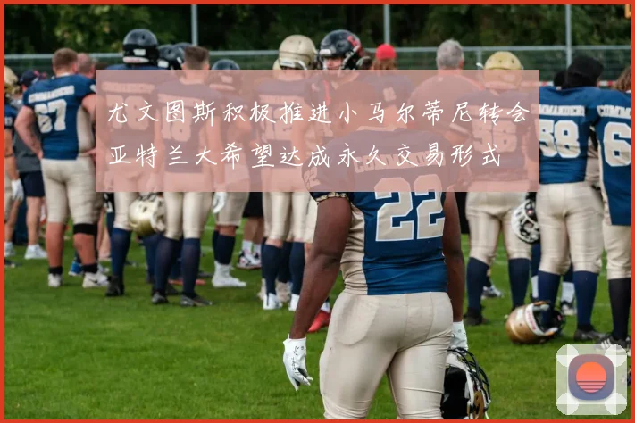 尤文图斯积极推进小马尔蒂尼转会亚特兰大希望达成永久交易形式