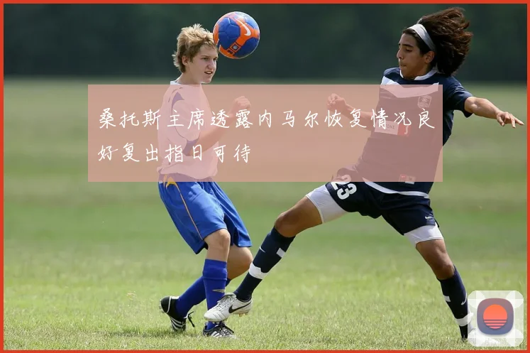 桑托斯主席透露内马尔恢复情况良好复出指日可待