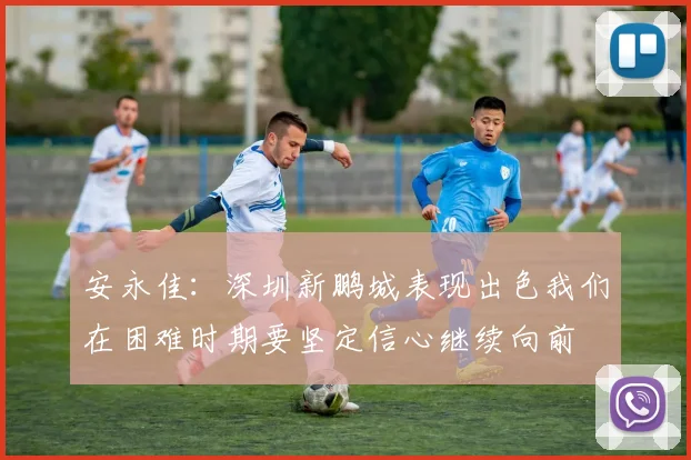 安永佳：深圳新鹏城表现出色我们在困难时期要坚定信心继续向前