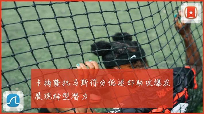 卡梅隆托马斯得分低迷却助攻爆发展现转型潜力
