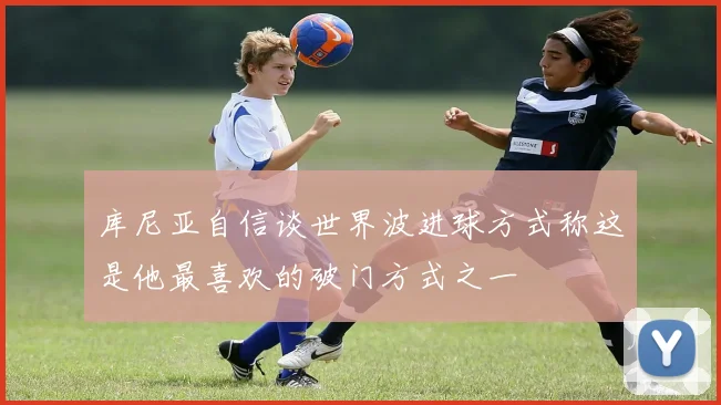 库尼亚自信谈世界波进球方式称这是他最喜欢的破门方式之一