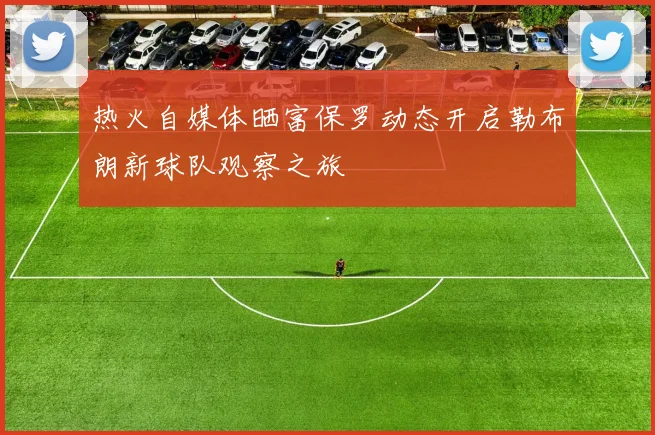 热火自媒体晒富保罗动态开启勒布朗新球队观察之旅