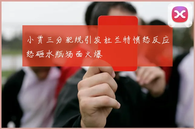 小贾三分犯规引发杜兰特愤怒反应怒砸水瓶场面火爆