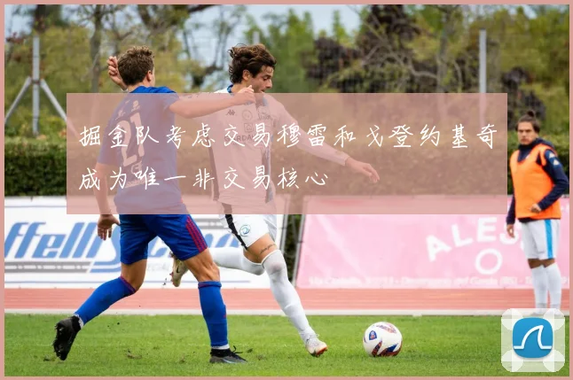 掘金队考虑交易穆雷和戈登约基奇成为唯一非交易核心
