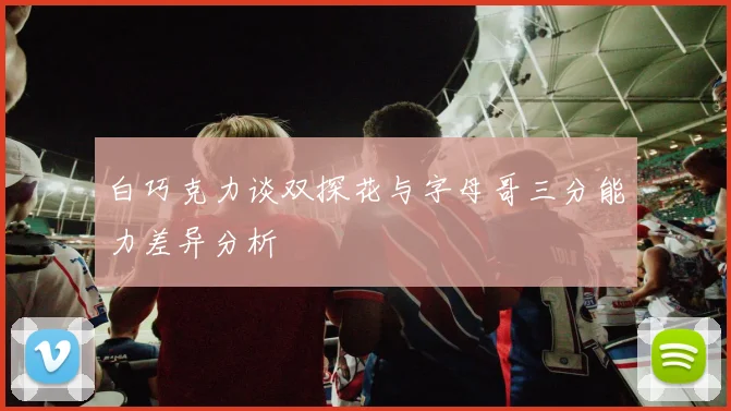 白巧克力谈双探花与字母哥三分能力差异分析