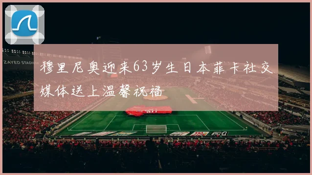 穆里尼奥迎来63岁生日本菲卡社交媒体送上温馨祝福