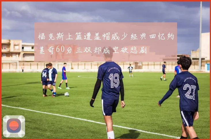 福克斯上篮遭盖帽威少经典回忆约基奇60分三双却成空砍悲剧