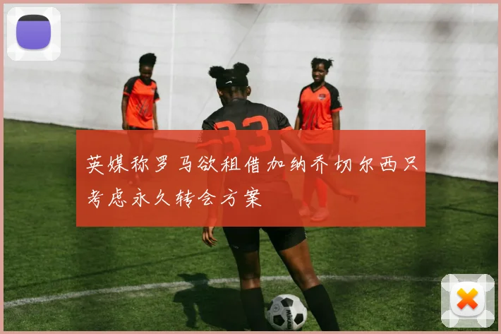 英媒称罗马欲租借加纳乔切尔西只考虑永久转会方案