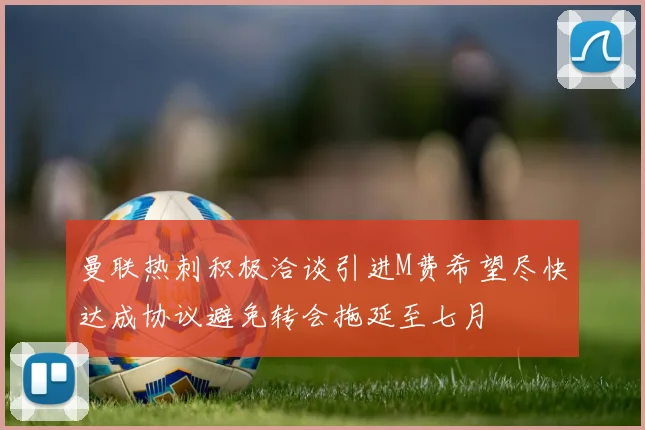 曼联热刺积极洽谈引进M费希望尽快达成协议避免转会拖延至七月