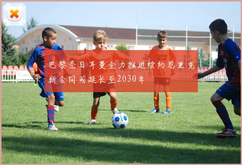 巴黎圣日耳曼全力推进续约恩里克新合同或延长至2030年