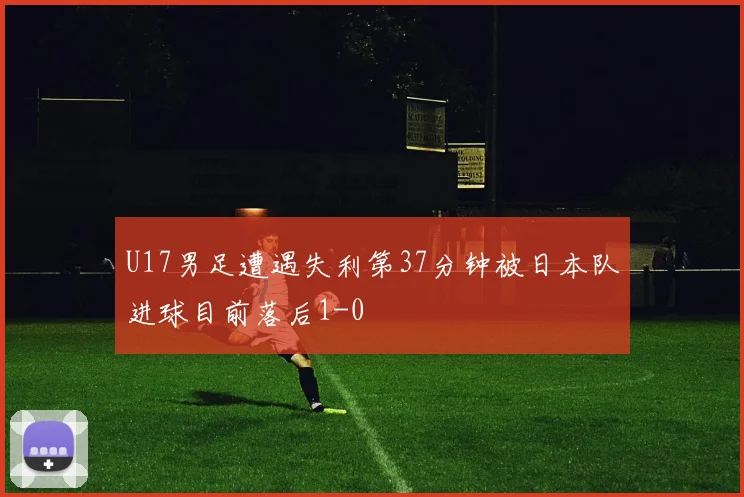 U17男足遭遇失利第37分钟被日本队进球目前落后1-0
