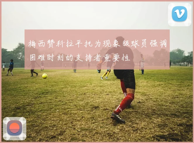 梅西赞科拉平托为现象级球员强调困难时刻的支持者重要性