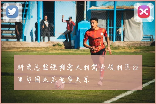 科莫总监强调意大利需重视利贝拉里与国米无竞争关系